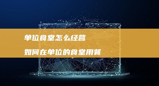 单位食堂怎么经营如何在单位的食堂用餐
