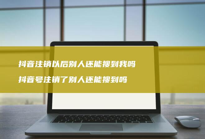 抖音注销以后别人还能搜到我吗抖音号注销了别人