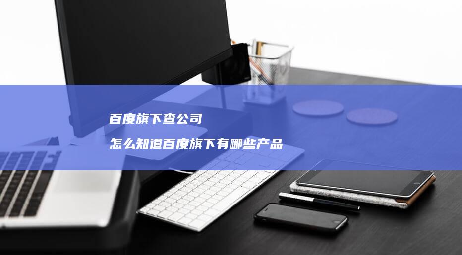 百度旗下查公司怎么知道百度旗下有哪些产品