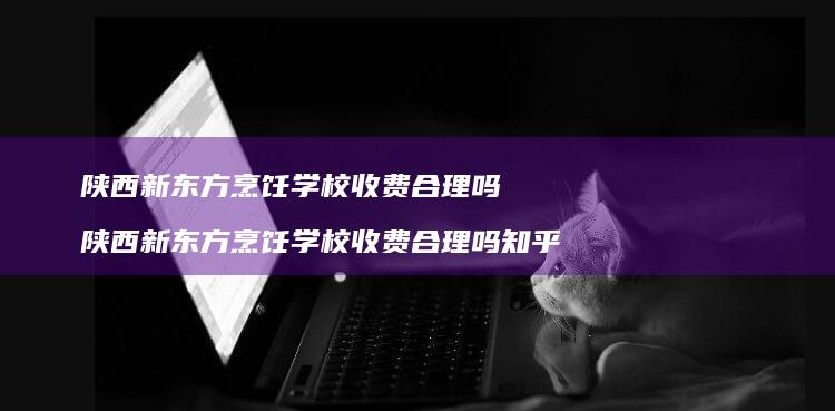 陕西新东方烹饪学校收费合理吗陕西新东方烹饪学