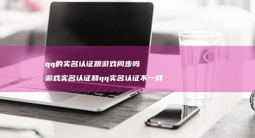 qq的实名认证跟游戏同步吗 游戏实名认证和qq实名认证不一样