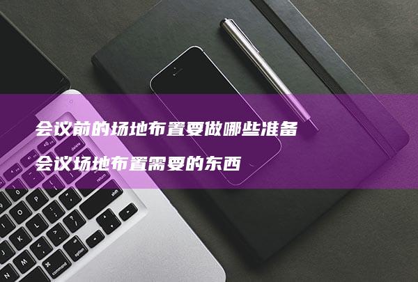 会议前的场地布置要做哪些准备会议场地布置需要