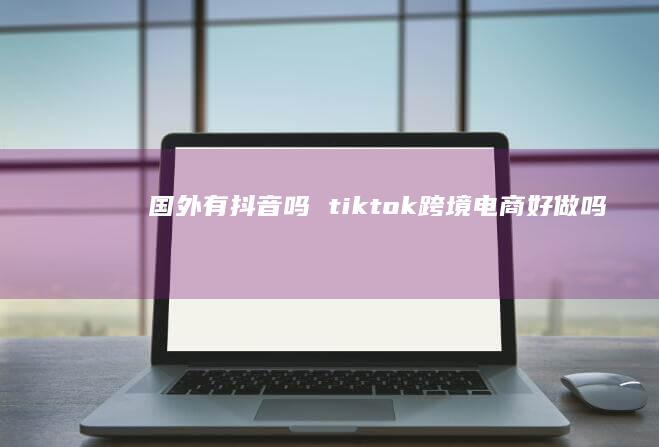国外有抖音吗 tiktok跨境电商好做吗