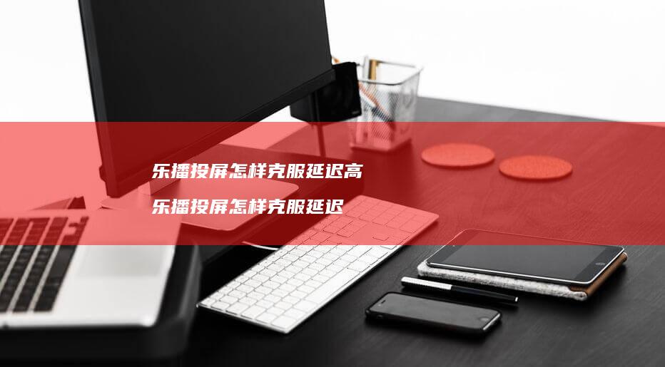 乐播投屏怎样克服延迟高 乐播投屏怎样克服延迟