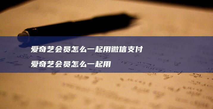 爱奇艺会员怎么一起用微信支付爱奇艺会员怎么一