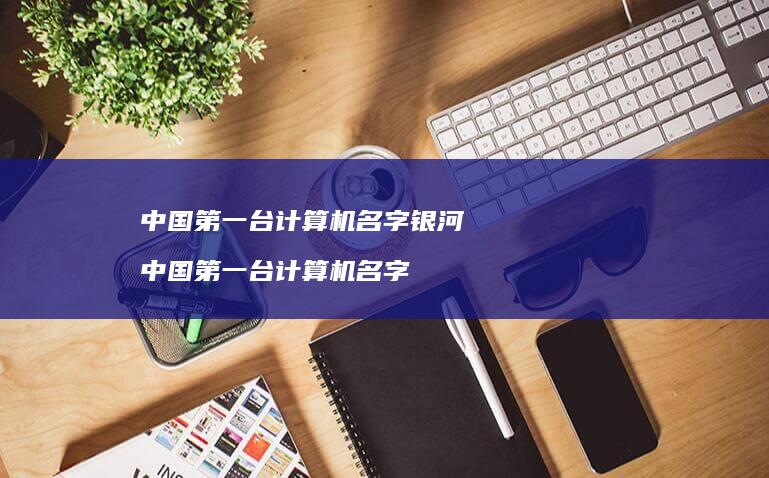 中国第一台计算机名字银河 中国第一台计算机名字