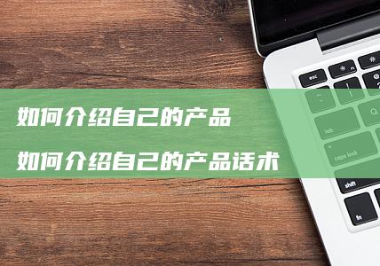 如何介绍自己的产品如何介绍自己的产品话术