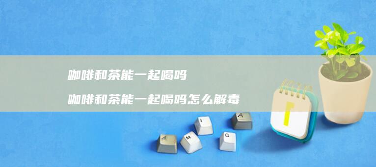 咖啡和茶能一起喝吗 咖啡和茶能一起喝吗怎么解毒
