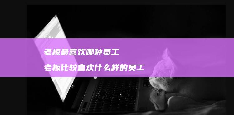 老板最喜欢哪种员工老板比较喜欢什么样的员工