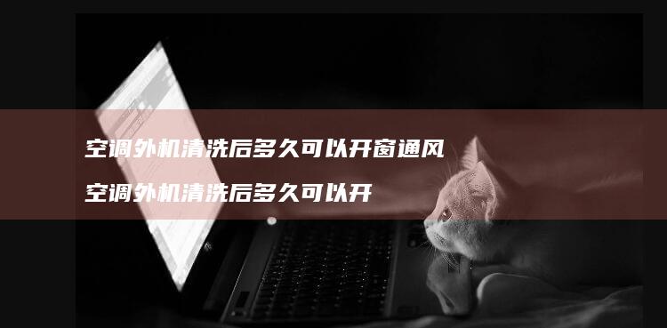 空调外机清洗后多久可以开窗通风空调外机清洗后