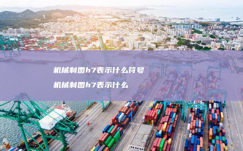 机械制图h7表示什么符号 机械制图h7表示什么