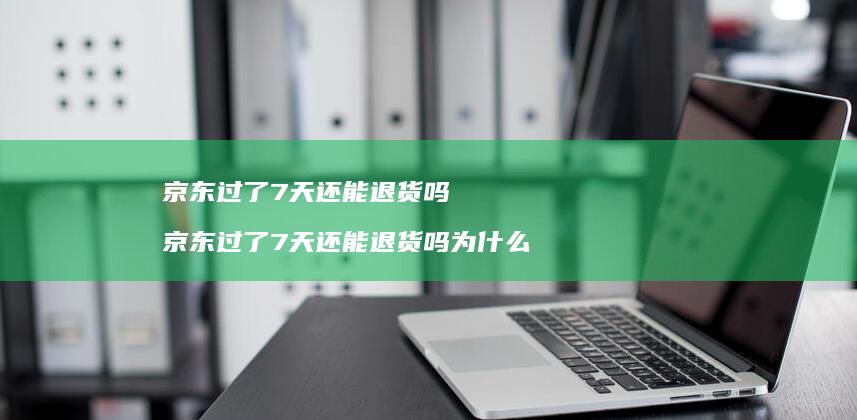 京东过了7天还能退货吗京东过了7天还能退货吗