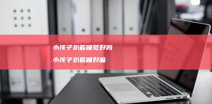 小孩子趴着好吗小孩子趴着睡好嘛