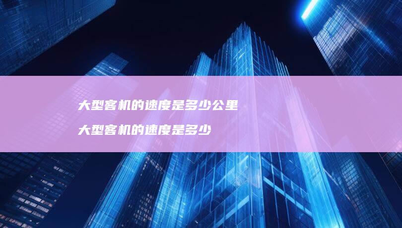 大型客机的速度是多少公里大型客机的速度是多少