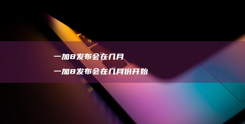 一加8发布会在几月一加8发布会在几月份开始