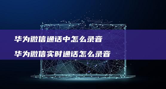 华为微信通话中怎么录音华为微信实时通话怎么录