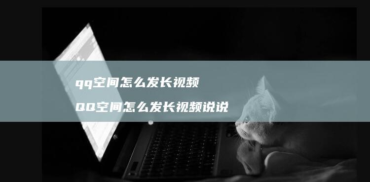 qq空间怎么发长视频QQ空间怎么发长视频说说