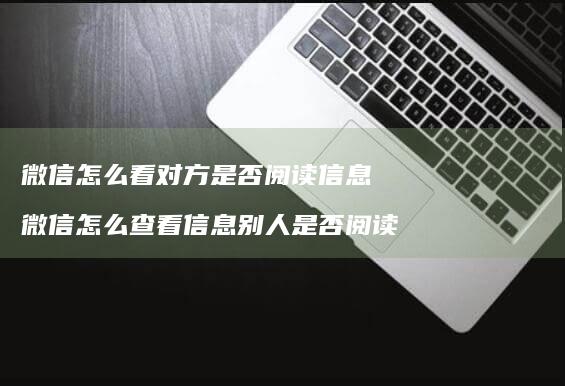 微信怎么看对方是否阅读信息 微信怎么查看信息别人是否阅读