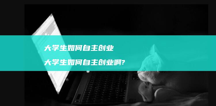 大学生如何自主创业 大学生如何自主创业啊?