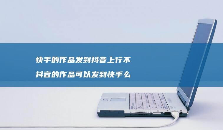 快手的作品发到抖音上行不抖音的作品可以发到快