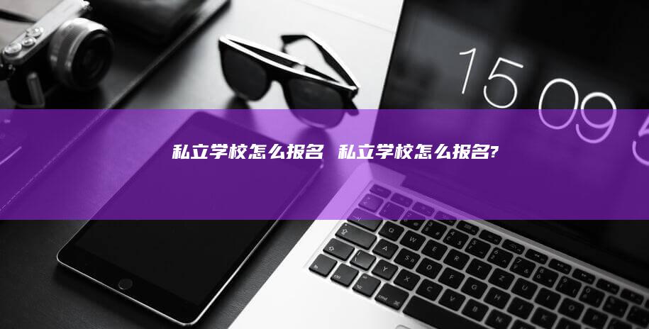 私立学校怎么报名私立学校怎么报名?