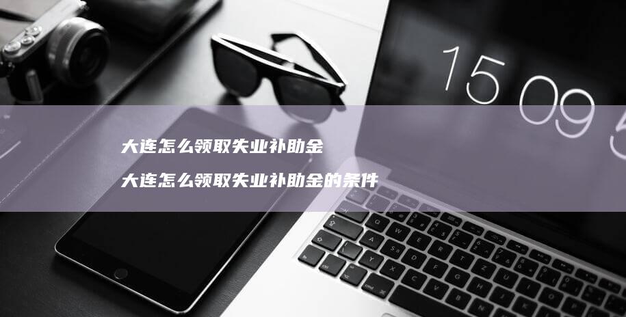 大连怎么领取失业补助金 大连怎么领取失业补助金的条件