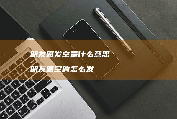 朋友圈发空是什么意思 朋友圈空的怎么发