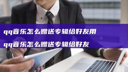 qq音乐怎么赠送专辑给好友用 qq音乐怎么赠送专辑给好友