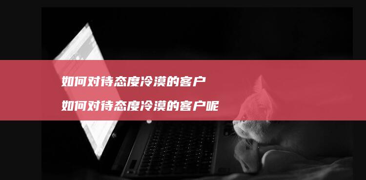如何对待态度冷漠的客户如何对待态度冷漠的客户