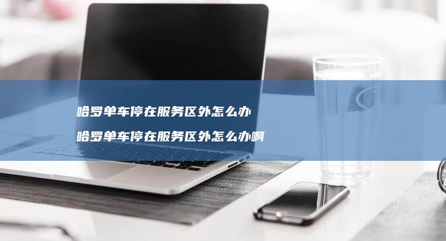 哈罗单车停在服务区外怎么办 哈罗单车停在服务区外怎么办啊