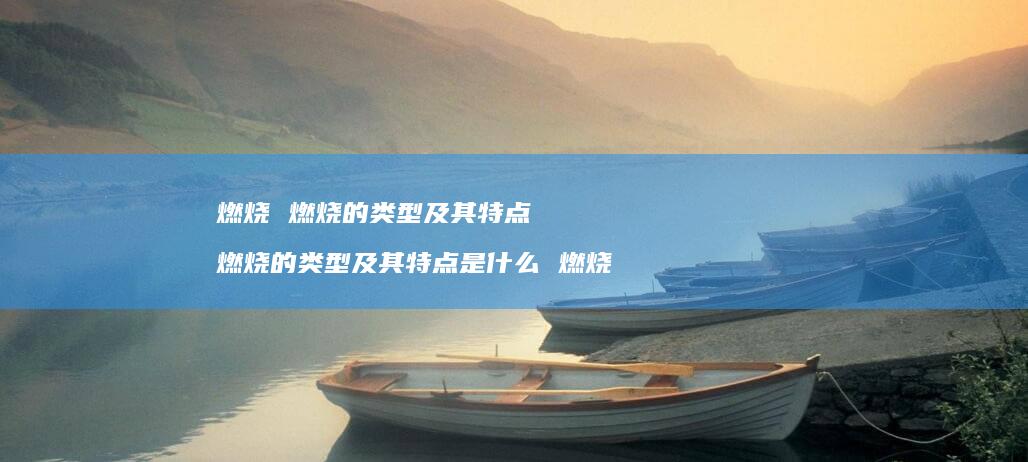 燃烧 燃烧的类型及其特点 燃烧的类型及其特点是什么 燃烧
