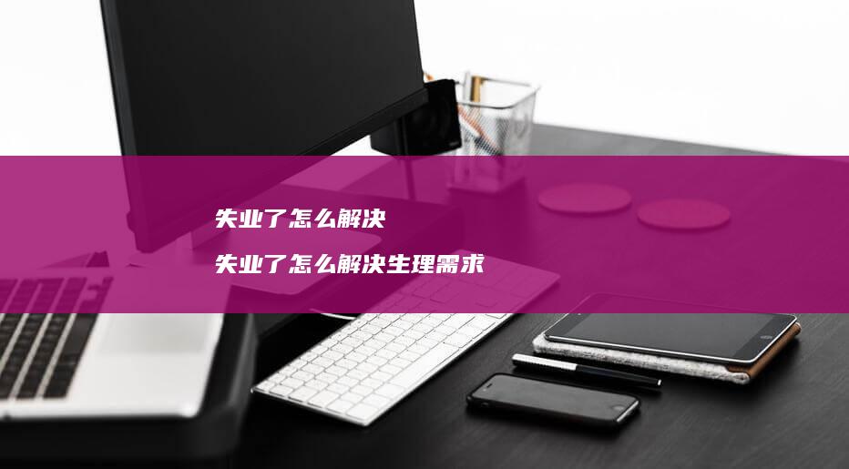 失业了怎么解决 失业了怎么解决生理需求