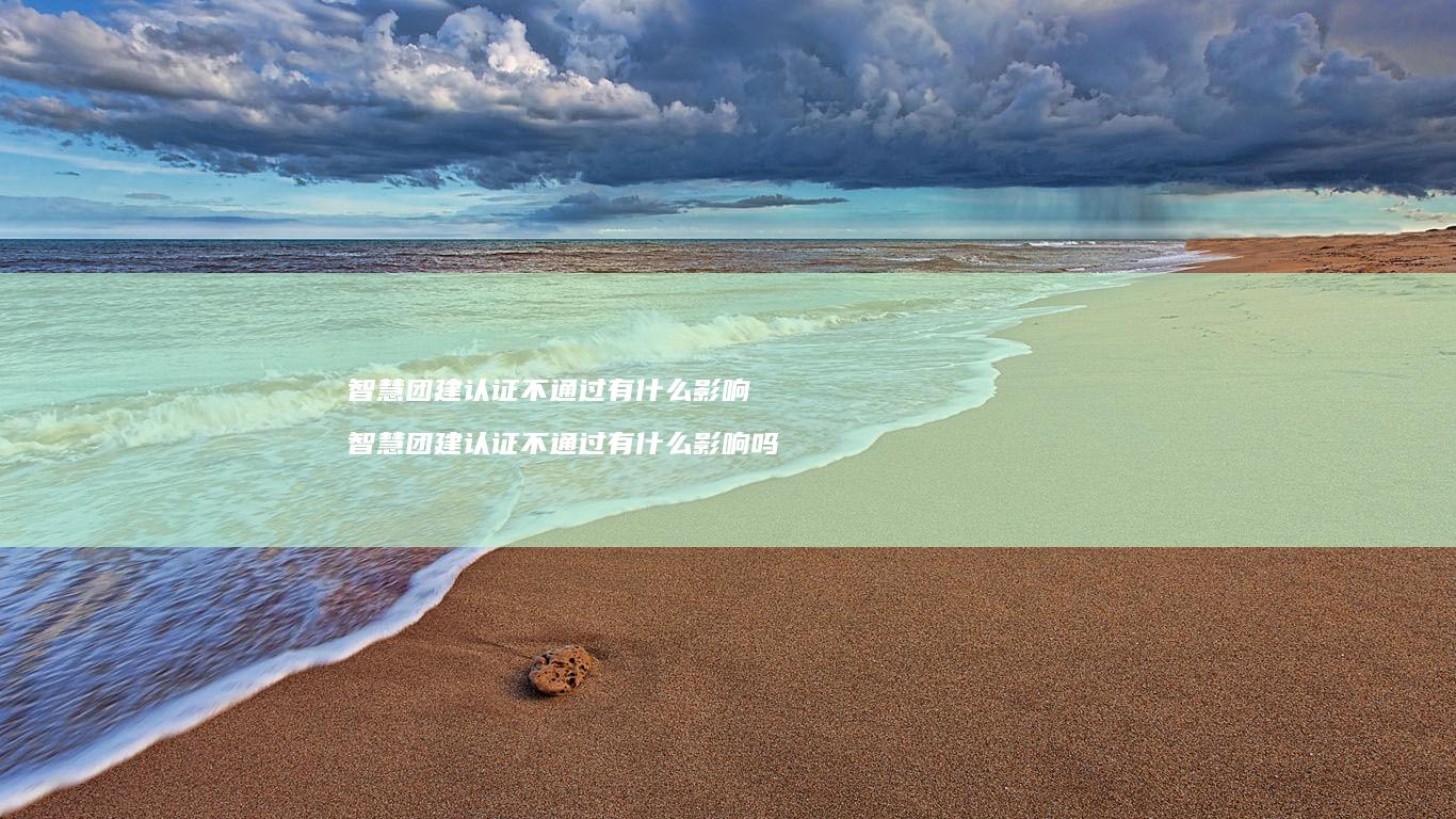 智慧团建认证不通过有什么影响 智慧团建认证不通过有什么影响吗
