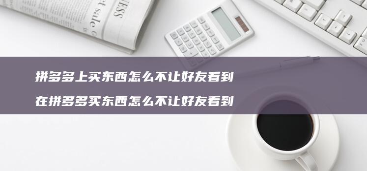 拼多多上买东西怎么不让好友看到 在拼多多买东西怎么不让好友看到