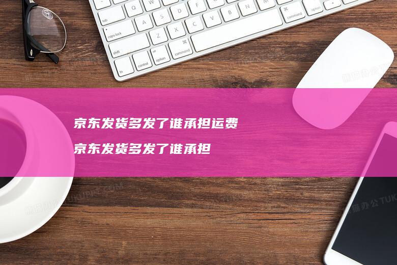 京东发货多发了谁承担运费京东发货多发了谁承担