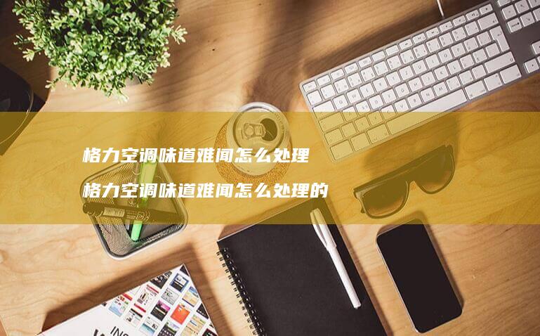 格力空调味道难闻怎么处理 格力空调味道难闻怎么处理的