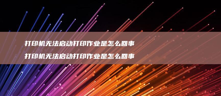 打印机无法启动打印作业是怎么回事 打印机无法启动打印作业是怎么回事啊