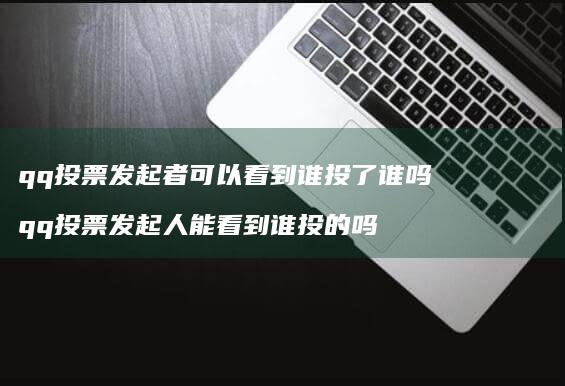 qq投票发起者可以看到谁投了谁吗 qq投票发起人能看到谁投的吗