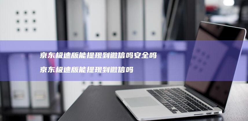 京东极速版能提现到微信吗安全吗 京东极速版能提现到微信吗