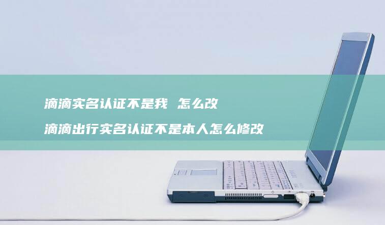 滴滴实名认证不是我 怎么改 滴滴出行实名认证不是本人怎么修改