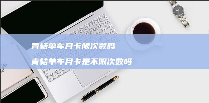 青桔单车月卡限次数吗 青桔单车月卡是不限次数吗
