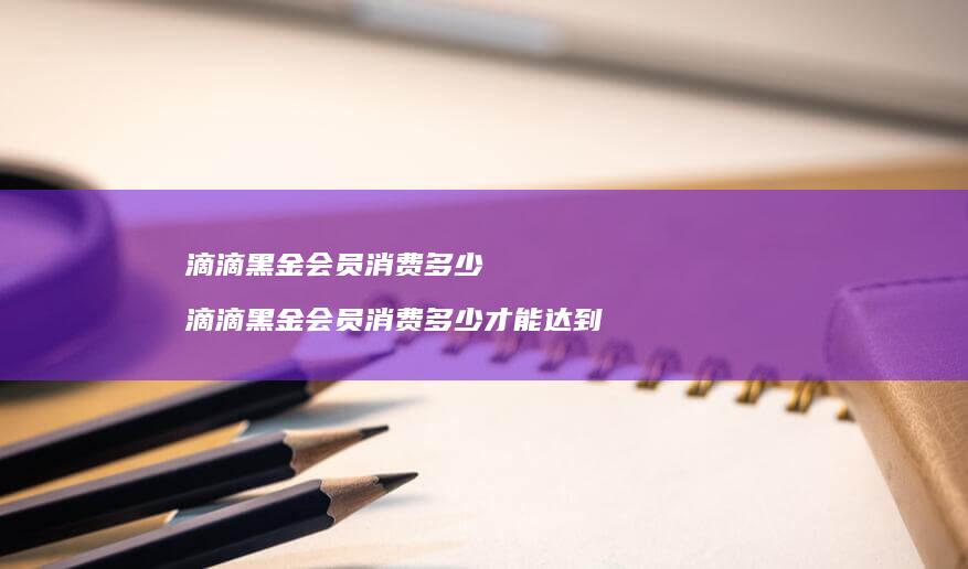 滴滴黑金会员消费多少 滴滴黑金会员消费多少才能达到