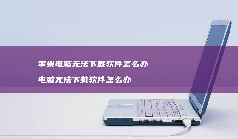 苹果电脑无法下载软件怎么办 电脑无法下载软件怎么办