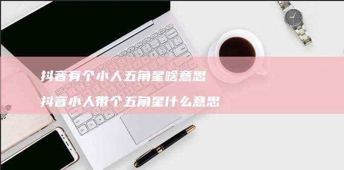 抖音有个小人五角星啥意思抖音小人带个五角星什