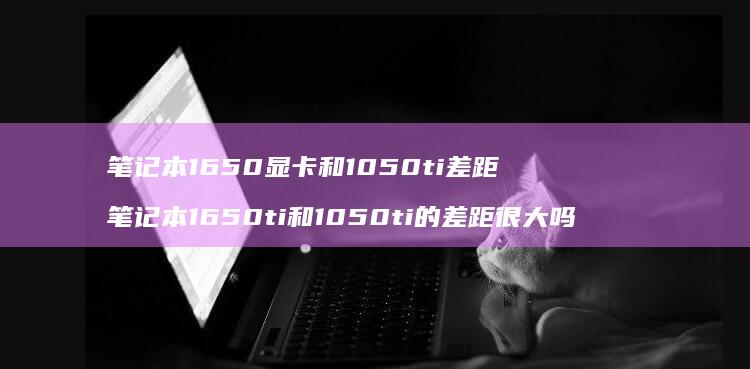 笔记本1650显卡和1050ti差距 笔记本1650ti和1050ti的差距很大吗