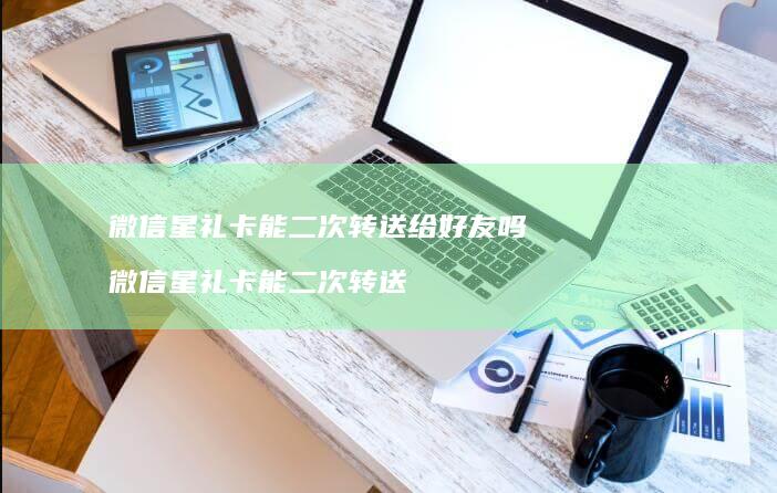 微信星礼卡能二次转送给好友吗 微信星礼卡能二次转送