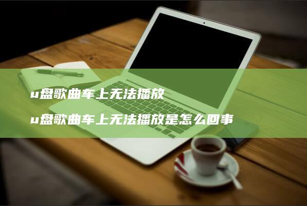 u盘歌曲车上无法播放 u盘歌曲车上无法播放是怎么回事