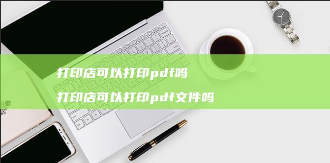 打印店可以打印pdf吗 打印店可以打印pdf文件吗