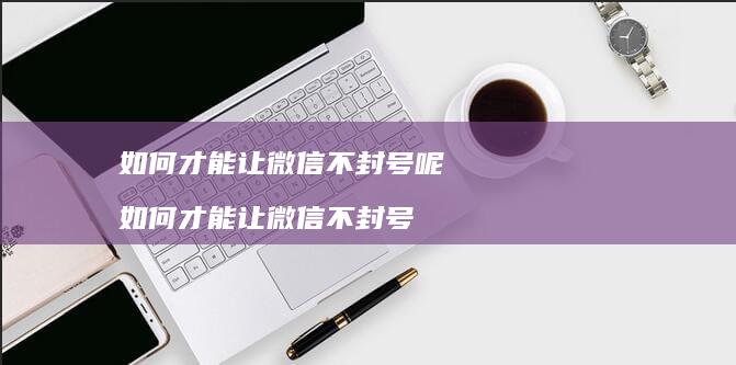 如何才能让微信不封号呢 如何才能让微信不封号