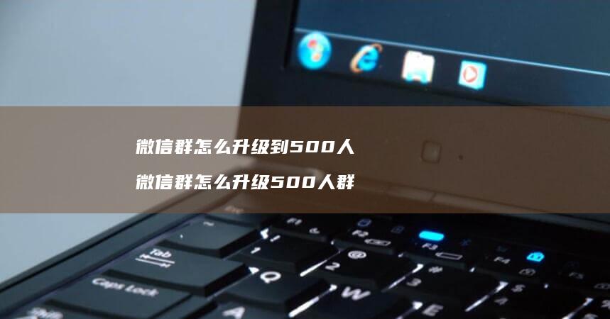 微信群怎么升级到500人 微信群怎么升级500人群